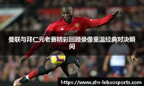 曼联与拜仁元老赛精彩回顾录像重温经典对决瞬间