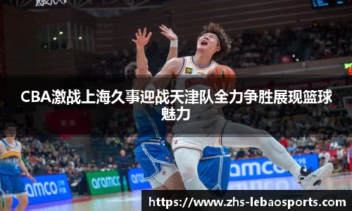 CBA激战上海久事迎战天津队全力争胜展现篮球魅力