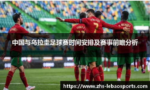 中国与乌拉圭足球赛时间安排及赛事前瞻分析