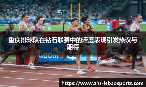 重庆排球队在钻石联赛中的速度表现引发热议与期待