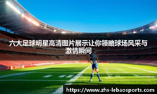 六大足球明星高清图片展示让你领略球场风采与激情瞬间