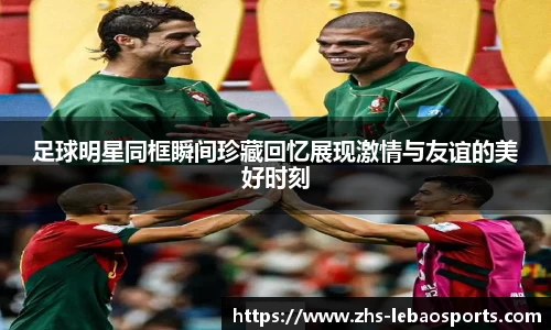 足球明星同框瞬间珍藏回忆展现激情与友谊的美好时刻