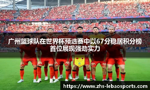 广州篮球队在世界杯预选赛中以67分稳居积分榜首位展现强劲实力