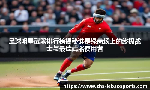 足球明星武器排行榜揭秘谁是绿茵场上的终极战士与最佳武器使用者